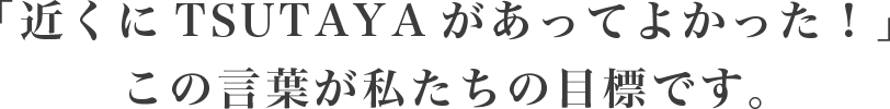 「近くにTSUTAYAがあってよかった!」この言葉が私たちの目標です。