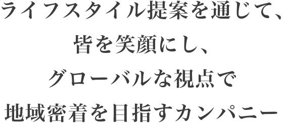 「ライフスタイル提案を通じて、皆を笑顔にし、グローバルな視点で地域密着を目指すカンパニー
