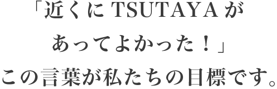 「近くにTSUTAYAがあってよかった!」この言葉が私たちの目標です。